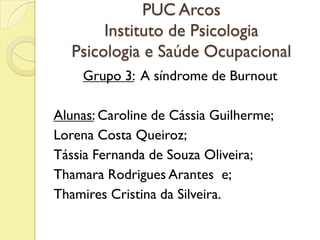 PUC Arcos
Instituto de Psicologia
Psicologia e Saúde Ocupacional
Grupo 3: A síndrome de Burnout
Alunas: Caroline de Cássia Guilherme;
Lorena Costa Queiroz;
Tássia Fernanda de Souza Oliveira;
Thamara Rodrigues Arantes e;
Thamires Cristina da Silveira.
 