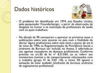 Dados históricos
 O problema foi identificado em 1974, nos Estados Unidos,
pelo pesquisador Freunderberger, a partir da observação de
desgaste no humor e na motivação de profissionais de saúde
com os quais trabalhava.
 Na década de 90 começaram a aparecer as primeiras teses e
publicações sobre este assunto no país, com a finalidade de
alertar alguns profissionais sobre este tema a ponto de em 6
de maio de 1996, na Regulamentação da Previdência Social, a
síndrome de Burnout ser incluída no Anexo 2 referindo-se
aos agentes causadores de doenças profissionais. Conforme
previsto no art.20 da lei nº 8.213/81, ao se referir aos
transtornos mentais e de comportamento relacionados com
o trabalho (grupo IV da CID -10), o inciso XII aponta a
sensação de estar acabado (síndrome de burnout, síndrome
de esgotamento profissional)
 