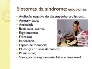 Sintomas da síndrome: emocionais
 Avaliação negativa do desempenho profissional;
 Agressividade;
 Ansiedade;
 Baixa auto-estima;
 Esgotamento;
 Fracasso;
 Impotência;
 Lapsos de memória;
 Mudanças bruscas de humor;
 Pessimismo;
 Sensação de esgotamento físico e emocional.
 
