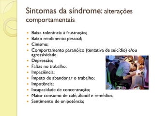 Sintomas da síndrome: alterações
comportamentais
 Baixa tolerância à frustração;
 Baixo rendimento pessoal;
 Cinismo;
 Comportamento paranóico (tentativa de suicídio) e/ou
agressividade.
 Depressão;
 Faltas no trabalho;
 Impaciência;
 Ímpeto de abandonar o trabalho;
 Impotência;
 Incapacidade de concentração;
 Maior consumo de café, álcool e remédios;
 Sentimento de onipotência;
 