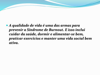  A qualidade de vida é uma das armas para
prevenir a Síndrome de Burnout. E isso inclui
cuidar da saúde, dormir e alimentar-se bem,
praticar exercícios e manter uma vida social bem
ativa.
 
