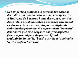  Não importa a profissão, o estresse faz parte do
dia a dia num mundo cada vez mais competitivo.
A Síndrome de Burnout é uma das consequências
deste ritmo atual: um estado de tensão emocional
e estresse crônico provocado por condições de
trabalho desgastantes. O próprio termo “burnout”
demonstra que esse desgaste danifica aspectos
físicos e psicológicos da pessoa. Afinal,
traduzindo do inglês, “burn” quer dizer “queima” e
“out” significa “exterior”.
 