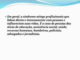  Em geral, a síndrome atinge profissionais que
lidam direto e intensamente com pessoas e
influenciam suas vidas. É o caso de pessoas das
áreas de educação, assistência social, saúde,
recursos humanos, bombeiros, policiais,
advogados e jornalistas.
 