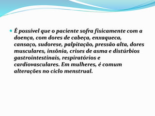  É possível que o paciente sofra fisicamente com a
doença, com dores de cabeça, enxaqueca,
cansaço, sudorese, palpitação, pressão alta, dores
musculares, insônia, crises de asma e distúrbios
gastrointestinais, respiratórios e
cardiovasculares. Em mulheres, é comum
alterações no ciclo menstrual.
 