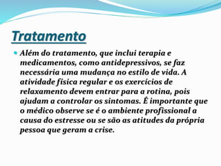 Tratamento
 Além do tratamento, que inclui terapia e
medicamentos, como antidepressivos, se faz
necessária uma mudança no estilo de vida. A
atividade física regular e os exercícios de
relaxamento devem entrar para a rotina, pois
ajudam a controlar os sintomas. É importante que
o médico observe se é o ambiente profissional a
causa do estresse ou se são as atitudes da própria
pessoa que geram a crise.
 