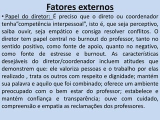 Fatores externos
• Papel do diretor: É preciso que o direto ou coordenador
tenha”competência interpessoal”, isto é, que seja perceptivo,
saiba ouvir, seja empático e consiga resolver conflitos. O
diretor tem papel central no burnout do professor, tanto no
sentido positivo, como fonte de apoio, quanto no negativo,
como fonte de estresse e burnout. As características
desejáveis do diretor/coordenador incluem atitudes que
demonstrem que: ele valoriza pessoas e o trabalho por elas
realizado , trata os outros com respeito e dignidade; mantém
sua palavra e aquilo que foi combinado; oferece um ambiente
preocupado com o bem estar do professor; estabelece e
mantém confiança e transparência; ouve com cuidado,
compreensão e empatia as reclamações dos professores.
 