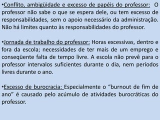 •Conflito, ambigüidade e excesso de papéis do professor: O
professor não sabe o que se espera dele, ou tem excesso de
responsabilidades, sem o apoio necessário da administração.
Não há limites quanto às responsabilidades do professor.
•Jornada de trabalho do professor: Horas excessivas, dentro e
fora da escola; necessidades de ter mais de um emprego e
conseqüente falta de tempo livre. A escola não prevê para o
professor intervalos suficientes durante o dia, nem períodos
livres durante o ano.
•Excesso de burocracia: Especialmente o “burnout de fim de
ano” é causado pelo acúmulo de atividades burocráticas do
professor.
 