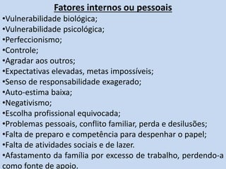 Fatores internos ou pessoais
•Vulnerabilidade biológica;
•Vulnerabilidade psicológica;
•Perfeccionismo;
•Controle;
•Agradar aos outros;
•Expectativas elevadas, metas impossíveis;
•Senso de responsabilidade exagerado;
•Auto-estima baixa;
•Negativismo;
•Escolha profissional equivocada;
•Problemas pessoais, conflito familiar, perda e desilusões;
•Falta de preparo e competência para despenhar o papel;
•Falta de atividades sociais e de lazer.
•Afastamento da família por excesso de trabalho, perdendo-a
como fonte de apoio.
 