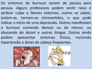 Os sintomas do burnout variam de pessoa para
pessoa. Alguns professores podem sentir raiva e
atribuir culpa a fatores externos; outros se calam,
isolam-se, tornam-se introvertidos, o que pode
indicar o início de uma depressão. Outros manifestam
o burnout comendo demais ou de menos, ou
abusando do álcool e outras drogas. Outros ainda
podem apresentar sintomas físicos, incluindo
hipertensão e dores de cabeça freqüentes.
 