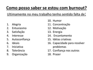 Como posso saber se estou com burnout?
Ultimamente no meu trabalho tenho sentido falta de:
1. Alegria
2. Entusiasmo
3. Satisfação
4. Interesse
5. Autoconfiança
6. Ideais
7. Iniciativa
8. Tolerância
9. Organização
10. Humor
11. Concentração
12. Motivação
13. Energia
14. Encantamento
15. Idéias criativas
16. Capacidade para resolver
problemas
17. Confiança nos outros
18. Prazer
 
