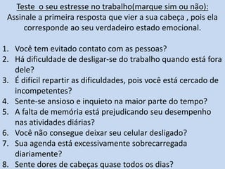 Teste o seu estresse no trabalho(marque sim ou não):
Assinale a primeira resposta que vier a sua cabeça , pois ela
corresponde ao seu verdadeiro estado emocional.
1. Você tem evitado contato com as pessoas?
2. Há dificuldade de desligar-se do trabalho quando está fora
dele?
3. É difícil repartir as dificuldades, pois você está cercado de
incompetentes?
4. Sente-se ansioso e inquieto na maior parte do tempo?
5. A falta de memória está prejudicando seu desempenho
nas atividades diárias?
6. Você não consegue deixar seu celular desligado?
7. Sua agenda está excessivamente sobrecarregada
diariamente?
8. Sente dores de cabeças quase todos os dias?
 