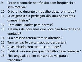9. Perde o controle no trânsito com freqüência e
sem motivo?
10. O barulho durante o trabalho deixa-o irritado?
11. A exigência e a perfeição são suas constantes
companheiras?
12. Tem dificuldades para dormir?
13. Há mais de dois anos que você não tem férias de
verdade?
14. Sua pressão arterial tem se alterado?
15. Tem sensação de cansaço ao despertar?
16. Vive irritado com tudo e com todos?
17. É difícil priorizar por qual trabalho deve começar?
18. Fica angustiado em pensar que vai para o
trabalho?
 