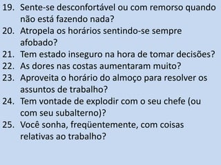 19. Sente-se desconfortável ou com remorso quando
não está fazendo nada?
20. Atropela os horários sentindo-se sempre
afobado?
21. Tem estado inseguro na hora de tomar decisões?
22. As dores nas costas aumentaram muito?
23. Aproveita o horário do almoço para resolver os
assuntos de trabalho?
24. Tem vontade de explodir com o seu chefe (ou
com seu subalterno)?
25. Você sonha, freqüentemente, com coisas
relativas ao trabalho?
 