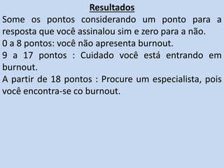 Resultados
Some os pontos considerando um ponto para a
resposta que você assinalou sim e zero para a não.
0 a 8 pontos: você não apresenta burnout.
9 a 17 pontos : Cuidado você está entrando em
burnout.
A partir de 18 pontos : Procure um especialista, pois
você encontra-se co burnout.
 