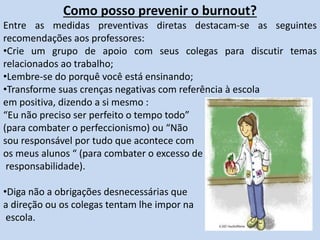 Como posso prevenir o burnout?
Entre as medidas preventivas diretas destacam-se as seguintes
recomendações aos professores:
•Crie um grupo de apoio com seus colegas para discutir temas
relacionados ao trabalho;
•Lembre-se do porquê você está ensinando;
•Transforme suas crenças negativas com referência à escola
em positiva, dizendo a si mesmo :
“Eu não preciso ser perfeito o tempo todo”
(para combater o perfeccionismo) ou “Não
sou responsável por tudo que acontece com
os meus alunos “ (para combater o excesso de
responsabilidade).
•Diga não a obrigações desnecessárias que
a direção ou os colegas tentam lhe impor na
escola.
 