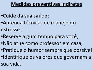 Medidas preventivas indiretas
•Cuide da sua saúde;
•Aprenda técnicas de manejo do
estresse ;
•Reserve algum tempo para você;
•Não atue como professor em casa;
•Pratique o humor sempre que possível
•Identifique os valores que governam a
sua vida.
 