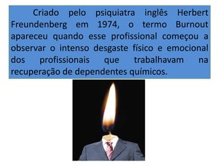 . Criado pelo psiquiatra inglês Herbert
Freundenberg em 1974, o termo Burnout
apareceu quando esse profissional começou a
observar o intenso desgaste físico e emocional
dos profissionais que trabalhavam na
recuperação de dependentes químicos.
 