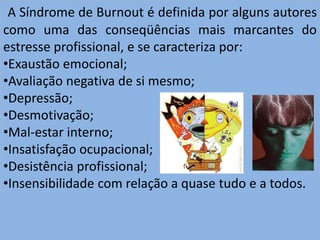 A Síndrome de Burnout é definida por alguns autores
como uma das conseqüências mais marcantes do
estresse profissional, e se caracteriza por:
•Exaustão emocional;
•Avaliação negativa de si mesmo;
•Depressão;
•Desmotivação;
•Mal-estar interno;
•Insatisfação ocupacional;
•Desistência profissional;
•Insensibilidade com relação a quase tudo e a todos.
 