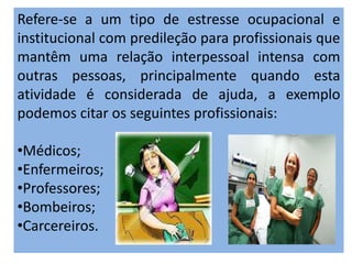 Refere-se a um tipo de estresse ocupacional e
institucional com predileção para profissionais que
mantêm uma relação interpessoal intensa com
outras pessoas, principalmente quando esta
atividade é considerada de ajuda, a exemplo
podemos citar os seguintes profissionais:
•Médicos;
•Enfermeiros;
•Professores;
•Bombeiros;
•Carcereiros.
 