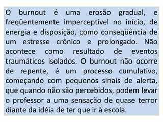 O burnout é uma erosão gradual, e
freqüentemente imperceptível no início, de
energia e disposição, como conseqüência de
um estresse crônico e prolongado. Não
acontece como resultado de eventos
traumáticos isolados. O burnout não ocorre
de repente, é um processo cumulativo,
começando com pequenos sinais de alerta,
que quando não são percebidos, podem levar
o professor a uma sensação de quase terror
diante da idéia de ter que ir à escola.
 