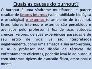 Quais as causas do burnout?
O burnout é uma síndrome multifatorial e parece
resultar de fatores internos (vulnerabilidade biológica
e psicológica) e externos (o ambiente de trabalho).
Esses fatores internos e externos são percebidos e
avaliados pelo professor à luz de suas atitudes,
crenças, valores, de suas experiências passadas e de
seu estilo de vida. Se são interpretados
negativamente, como uma ameaça à sua auto-estima,
e se o professor não dispõe de técnicas de
enfrentamento eficientes, poderão levá-lo ao burnout
com sintomas típicos de exaustão física, emocional e
mental.
 