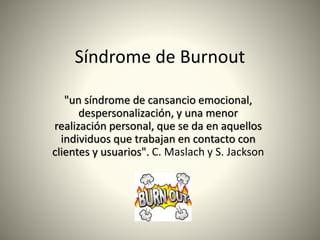 Síndrome de Burnout
"un síndrome de cansancio emocional,
despersonalización, y una menor
realización personal, que se da en aquellos
individuos que trabajan en contacto con
clientes y usuarios". C. Maslach y S. Jackson
 