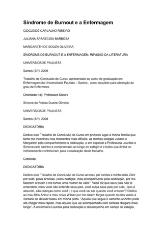 Síndrome de Burnout e a Enfermagem
CIDCLEIDE CARVALHO RIBEIRO
JULIANA APARECIDA BARBOSA
MARGARETH DE SOUZA OLIVEIRA
SÍNDROME DE BURNOUT E A ENFERMAGEM: REVISÃO DA LITERATURA
UNIVERSIDADE PAULISTA
Santos (SP), 2008
Trabalho de Conclusão de Curso, apresentado ao curso de graduação em
Enfermagem da Universidade Paulista – Santos , como requisito para obtenção do
grau de Enfermeiro.
Orientador (a): Professora Mestre
Simone de Freitas Duarte Oliveira
UNIVERSIDADE PAULISTA
Santos (SP), 2008
DEDICATÓRIA
Dedico este Trabalho de Conclusão de Curso em primeiro lugar a minha família que
tanto me incentivou nos momentos mais difíceis, as minhas colegas Juliana e
Margareth pelo companheirismo e dedicação, e em especial a Professora Lourdes e
Simone pelo carinho e compreensão ao longo do estágio e a todos que direta ou
indiretamente contribuíram para a realização deste trabalho.
Cidcleide
DEDICATÓRIA
Dedico este Trabalho de Conclusão de Curso ao meu pai Iorides e minha mãe Zilcir
por tudo, pelas broncas, pelos castigos, mas principalmente pela dedicação, por me
fazerem crescer e me tornar uma mulher de valor.” Você diz que seus pais não te
entendem, mais você não entende seus pais, você culpa seus pais por tudo , isso é
absurdo, são crianças como você ; o que você vai ser quando você crescer”? Dedico
ao meu filho Arthur e meu noivo Willian por me darem forças quando muitas vezes à
vontade de desistir bateu em minha porta. “Aquele que segue o caminho sozinho pode
até chegar mais rápido, mas aquele que vai acompanhado com certeza chegará mais
longe”. A enfermeira Lourdes pela dedicação e desempenho em campo de estágio,
 
