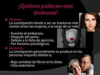 ¿Quiénes padecen este
síndrome?
 Mujeres
La constipación tiende a ser un trastorno más
común entre las mujeres, a lo largo de su vida:
- Durante el embarazo.
- Después del parto.
- Debido a la falta de ejercicio.
- Por factores psicológicos.
 Ancianos
La constipación generalmente se produce en las
personas mayores debido a:
- Baja cantidad de fibras en la dieta.
- Vida sedentaria.
 