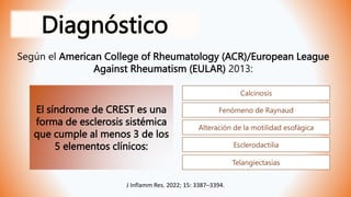 Diagnóstico
Según el American College of Rheumatology (ACR)/European League
Against Rheumatism (EULAR) 2013:
El síndrome de CREST es una
forma de esclerosis sistémica
que cumple al menos 3 de los
5 elementos clínicos:
Calcinosis
Fenómeno de Raynaud
Alteración de la motilidad esofágica
Esclerodactilia
Telangiectasias
J Inflamm Res. 2022; 15: 3387–3394.
 