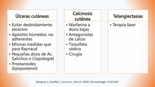 Úlceras cutáneas
• Evitar desbridamiento
excesivo
• Apósitos húmedos, no
adherentes
• Mismas medidas que
para Raynaud
• Pequeñas dosis de Ac.
Salicílico o Clopidogrel
• Prostanoides
(Epopostenol)
Calcinosis
cutánea
• Warfarina a
dosis bajas
• Antagonistas
de calcio
• Tiosulfato
sódico
• Cirugía
Telangiectasias
• Terapia láser
Bolognia J, Schaffer J, Cerroni L. 4th Ed. 2018. Dermatología. ELSEVIER.
 