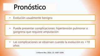 Pronóstico
J Inflamm Res. 2022; 15: 3387–3394.
• Evolución usualmente benigna
• Puede presentar complicaciones: hipertensión pulmonar o
gangrena que requiere amputación
• Las complicaciones se observan cuando la evolución es >10
años
 