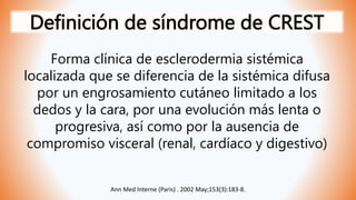 Definición de síndrome de CREST
Forma clínica de esclerodermia sistémica
localizada que se diferencia de la sistémica difusa
por un engrosamiento cutáneo limitado a los
dedos y la cara, por una evolución más lenta o
progresiva, así como por la ausencia de
compromiso visceral (renal, cardíaco y digestivo)
Ann Med Interne (Paris) . 2002 May;153(3):183-8.
 
