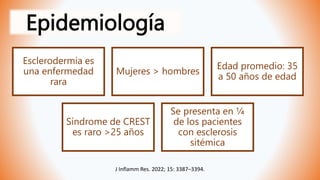 Epidemiología
Esclerodermia es
una enfermedad
rara
Mujeres > hombres
Edad promedio: 35
a 50 años de edad
Síndrome de CREST
es raro >25 años
Se presenta en ¼
de los pacientes
con esclerosis
sitémica
J Inflamm Res. 2022; 15: 3387–3394.
 