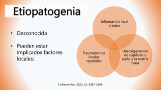 Etiopatogenia
• Desconocida
• Pueden estar
implicados factores
locales:
Inflamación local
crónica
Desoxigenación
de capilares y
daño a la matriz
ósea
Traumatismos
locales
repetidos
J Inflamm Res. 2022; 15: 3387–3394.
 