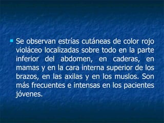 Se observan estrías cutáneas de color rojo violáceo localizadas sobre todo en la parte inferior del abdomen, en caderas, en mamas y en la cara interna superior de los brazos, en las axilas y en los muslos. Son más frecuentes e intensas en los pacientes jóvenes. 