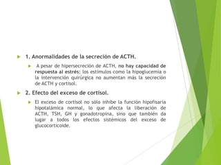  1. Anormalidades de la secreción de ACTH.
 A pesar de hipersecreción de ACTH, no hay capacidad de
respuesta al estrés; los estímulos como la hipoglucemia o
la intervención quirúrgica no aumentan más la secreción
de ACTH y cortisol.
 2. Efecto del exceso de cortisol.
 El exceso de cortisol no sólo inhibe la función hipofisaria
hipotalámica normal, lo que afecta la liberación de
ACTH, TSH, GH y gonadotropina, sino que también da
lugar a todos los efectos sistémicos del exceso de
glucocorticoide.
 