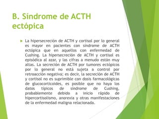 B. Síndrome de ACTH
ectópica
 La hipersecreción de ACTH y cortisol por lo general
es mayor en pacientes con síndrome de ACTH
ectópica que en aquellos con enfermedad de
Cushing. La hipersecreción de ACTH y cortisol es
episódica al azar, y las cifras a menudo están muy
altas. La secreción de ACTH por tumores ectópicos
por lo general no está sujeta a control por
retroacción negativa; es decir, la secreción de ACTH
y cortisol no es suprimible con dosis farmacológicas
de glucocorticoides, es posible que no haya los
datos típicos de síndrome de Cushing,
probablemente debido a inicio rápido de
hipercortisolismo, anorexia y otras manifestaciones
de la enfermedad maligna relacionada.
 