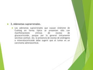  2. Adenomas suprarrenales.
 Los adenomas suprarrenales que causan síndrome de
Cushing en forma típica se presentan sólo con
manifestaciones clínicas de exceso de
glucocorticoide, porque por lo general únicamente
secretan cortisol. Así, la presencia de exceso de andrógeno
o mineralocorticoide debe sugerir que el tumor es un
carcinoma adrenocortical.
 