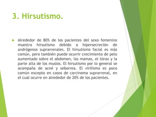 3. Hirsutismo.
 Alrededor de 80% de los pacientes del sexo femenino
muestra hirsutismo debido a hipersecreción de
andrógenos suprarrenales. El hirsutismo facial es más
común, pero también puede ocurrir crecimiento de pelo
aumentado sobre el abdomen, las mamas, el tórax y la
parte alta de los muslos. El hirsutismo por lo general se
acompaña de acné y seborrea. El virilismo es poco
común excepto en casos de carcinoma suprarrenal, en
el cual ocurre en alrededor de 20% de los pacientes.
 