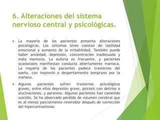 6. Alteraciones del sistema
nervioso central y psicológicas.
 La mayoría de los pacientes presenta alteraciones
psicológicas. Los síntomas leves constan de labilidad
emocional y aumento de la irritabilidad. También puede
haber ansiedad, depresión, concentración inadecuada y
mala memoria. La euforia es frecuente, y pacientes
ocasionales manifiestan conducta abiertamente maniaca.
La mayoría de los pacientes padece trastornos del
sueño, con insomnio o despertamiento temprano por la
mañana.
 Algunos pacientes sufren trastornos psicológicos
graves, entre ellos depresión grave, psicosis con delirios o
alucinaciones, y paranoia. Algunos pacientes han cometido
suicidio. Se ha observado pérdida de volumen cerebral que
es al menos parcialmente reversible después de corrección
del hipercortisolismo.
 