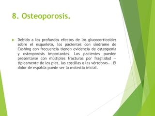 8. Osteoporosis.
 Debido a los profundos efectos de los glucocorticoides
sobre el esqueleto, los pacientes con síndrome de
Cushing con frecuencia tienen evidencia de osteopenia
y osteoporosis importantes. Los pacientes pueden
presentarse con múltiples fracturas por fragilidad —
típicamente de los pies, las costillas o las vértebras—. El
dolor de espalda puede ser la molestia inicial.
 