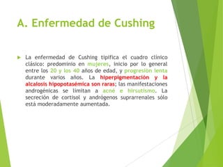 A. Enfermedad de Cushing
 La enfermedad de Cushing tipifica el cuadro clínico
clásico: predominio en mujeres, inicio por lo general
entre los 20 y los 40 años de edad, y progresión lenta
durante varios años. La hiperpigmentación y la
alcalosis hipopotasémica son raras; las manifestaciones
androgénicas se limitan a acné e hirsutismo. La
secreción de cortisol y andrógenos suprarrenales sólo
está moderadamente aumentada.
 