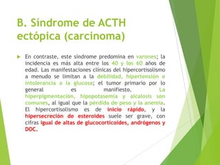 B. Síndrome de ACTH
ectópica (carcinoma)
 En contraste, este síndrome predomina en varones; la
incidencia es más alta entre los 40 y los 60 años de
edad. Las manifestaciones clínicas del hipercortisolismo
a menudo se limitan a la debilidad, hipertensión e
intolerancia a la glucosa; el tumor primario por lo
general es manifiesto. La
hiperpigmentación, hipopotasemia y alcalosis son
comunes, al igual que la pérdida de peso y la anemia.
El hipercortisolismo es de inicio rápido, y la
hipersecreción de esteroides suele ser grave, con
cifras igual de altas de glucocorticoides, andrógenos y
DOC.
 