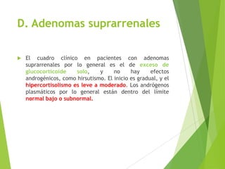 D. Adenomas suprarrenales
 El cuadro clínico en pacientes con adenomas
suprarrenales por lo general es el de exceso de
glucocorticoide solo, y no hay efectos
androgénicos, como hirsutismo. El inicio es gradual, y el
hipercortisolismo es leve a moderado. Los andrógenos
plasmáticos por lo general están dentro del límite
normal bajo o subnormal.
 