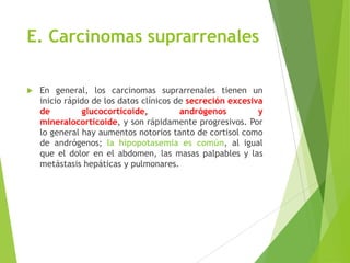 E. Carcinomas suprarrenales
 En general, los carcinomas suprarrenales tienen un
inicio rápido de los datos clínicos de secreción excesiva
de glucocorticoide, andrógenos y
mineralocorticoide, y son rápidamente progresivos. Por
lo general hay aumentos notorios tanto de cortisol como
de andrógenos; la hipopotasemia es común, al igual
que el dolor en el abdomen, las masas palpables y las
metástasis hepáticas y pulmonares.
 
