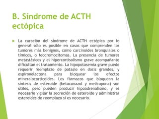 B. Síndrome de ACTH
ectópica
 La curación del síndrome de ACTH ectópica por lo
general sólo es posible en casos que comprenden los
tumores más benignos, como carcinoides bronquiales o
tímicos, o feocromocitomas. La presencia de tumores
metastásicos y el hipercortisolismo grave acompañante
dificultan el tratamiento. La hipopotasemia grave puede
requerir reemplazo de potasio en dosis grandes, y
espironolactona para bloquear los efectos
mineralocorticoides. Los fármacos que bloquean la
síntesis de esteroide (ketoconazol y metirapona) son
útiles, pero pueden producir hipoadrenalismo, y es
necesario vigilar la secreción de esteroide y administrar
esteroides de reemplazo si es necesario.
 