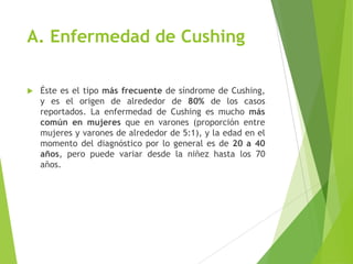 A. Enfermedad de Cushing
 Éste es el tipo más frecuente de síndrome de Cushing,
y es el origen de alrededor de 80% de los casos
reportados. La enfermedad de Cushing es mucho más
común en mujeres que en varones (proporción entre
mujeres y varones de alrededor de 5:1), y la edad en el
momento del diagnóstico por lo general es de 20 a 40
años, pero puede variar desde la niñez hasta los 70
años.
 