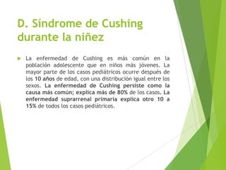 D. Síndrome de Cushing
durante la niñez
 La enfermedad de Cushing es más común en la
población adolescente que en niños más jóvenes. La
mayor parte de los casos pediátricos ocurre después de
los 10 años de edad, con una distribución igual entre los
sexos. La enfermedad de Cushing persiste como la
causa más común; explica más de 80% de los casos. La
enfermedad suprarrenal primaria explica otro 10 a
15% de todos los casos pediátricos.
 