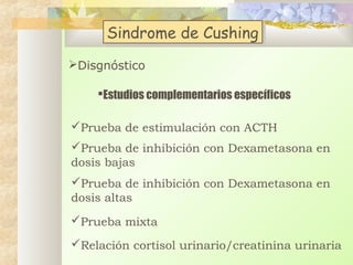 Sindrome de Cushing
Sindrome de Cushing
Disgnóstico
Estudios complementarios específicos
Prueba de estimulación con ACTH
Prueba de inhibición con Dexametasona en
dosis bajas
Prueba de inhibición con Dexametasona en
dosis altas
Prueba mixta
Relación cortisol urinario/creatinina urinaria

 