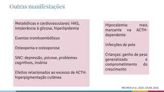Outras manifestações
Metabólicas e cardiovasculares: HAS,
intolerância à glicose, hiperlipidemia
Eventos tromboembólicos
Osteopenia e osteoporose
SNC: depressão, psicose, problemas
cognitivos, insônia
Efeitos relacionados ao excesso de ACTH:
hiperpigmentação cutânea
Hipocalemia: mais
marcante na ACTH-
dependente
Infecções de pele
Crianças: ganho de peso
generalizado e
comprometimento do
crescimento
MELMED et al., 2016 ; VILAR, 2016.
 